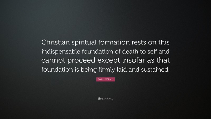 Dallas Willard Quote: “Christian spiritual formation rests on this indispensable foundation of death to self and cannot proceed except insofar as that foundation is being firmly laid and sustained.”