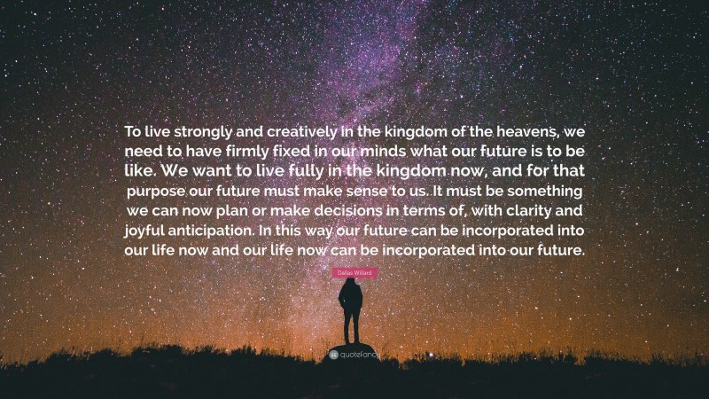 Dallas Willard Quote: “To live strongly and creatively in the kingdom of the heavens, we need to have firmly fixed in our minds what our future is to be like. We want to live fully in the kingdom now, and for that purpose our future must make sense to us. It must be something we can now plan or make decisions in terms of, with clarity and joyful anticipation. In this way our future can be incorporated into our life now and our life now can be incorporated into our future.”