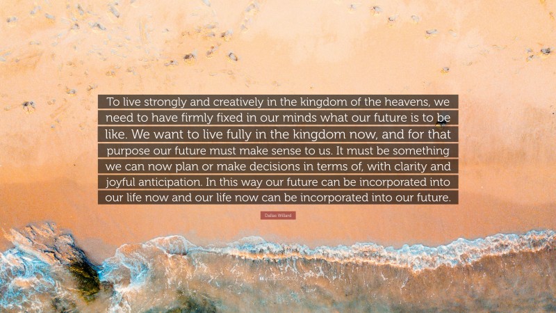 Dallas Willard Quote: “To live strongly and creatively in the kingdom of the heavens, we need to have firmly fixed in our minds what our future is to be like. We want to live fully in the kingdom now, and for that purpose our future must make sense to us. It must be something we can now plan or make decisions in terms of, with clarity and joyful anticipation. In this way our future can be incorporated into our life now and our life now can be incorporated into our future.”