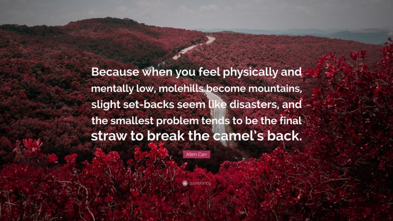Allen Carr Quote: “Because when you feel physically and mentally low, molehills become mountains, slight set-backs seem like disasters, and the smallest problem tends to be the final straw to break the camel’s back.”