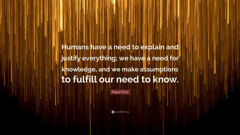 Miguel Ruiz Quote: “Humans have a need to explain and justify everything; we have a need for knowledge, and we make assumptions to fulfill our need to know.”