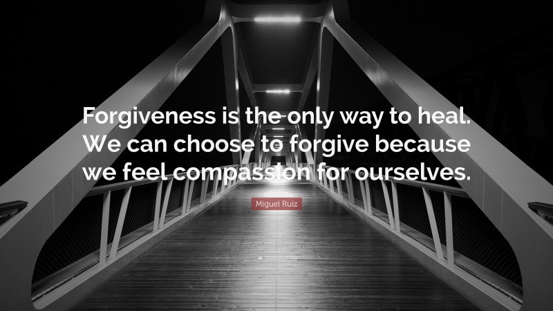 Miguel Ruiz Quote: “Forgiveness is the only way to heal. We can choose to forgive because we feel compassion for ourselves.”