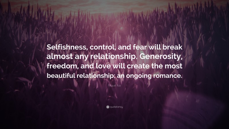 Miguel Ruiz Quote: “Selfishness, control, and fear will break almost any relationship. Generosity, freedom, and love will create the most beautiful relationship: an ongoing romance.”
