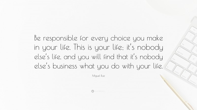 Miguel Ruiz Quote: “Be responsible for every choice you make in your life. This is your life; it’s nobody else’s life, and you will find that it’s nobody else’s business what you do with your life.”