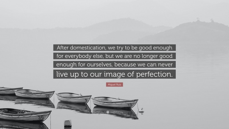 Miguel Ruiz Quote: “After domestication, we try to be good enough for everybody else, but we are no longer good enough for ourselves, because we can never live up to our image of perfection.”