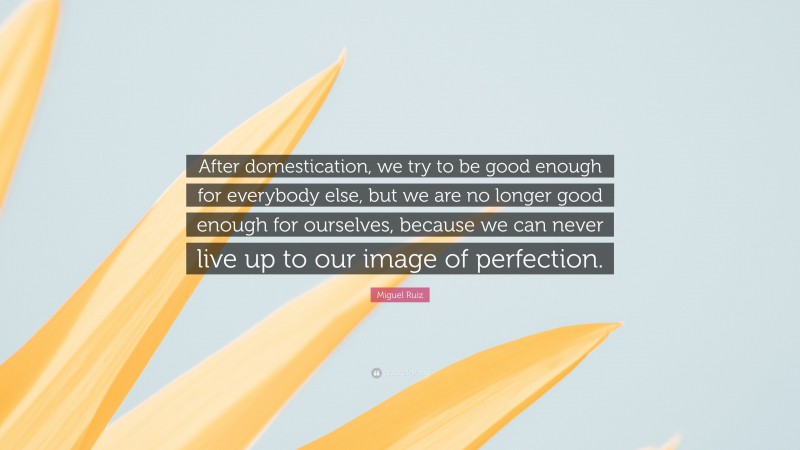 Miguel Ruiz Quote: “After domestication, we try to be good enough for everybody else, but we are no longer good enough for ourselves, because we can never live up to our image of perfection.”