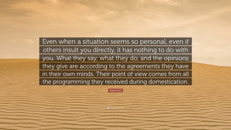 Miguel Ruiz Quote: “Even when a situation seems so personal, even if others insult you directly, it has nothing to do with you. What they say, what they do, and the opinions they give are according to the agreements they have in their own minds. Their point of view comes from all the programming they received during domestication.”
