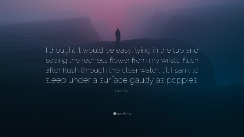 Sylvia Plath Quote: “I thought it would be easy, lying in the tub and seeing the redness flower from my wrists, flush after flush through the clear water, till I sank to sleep under a surface gaudy as poppies.”