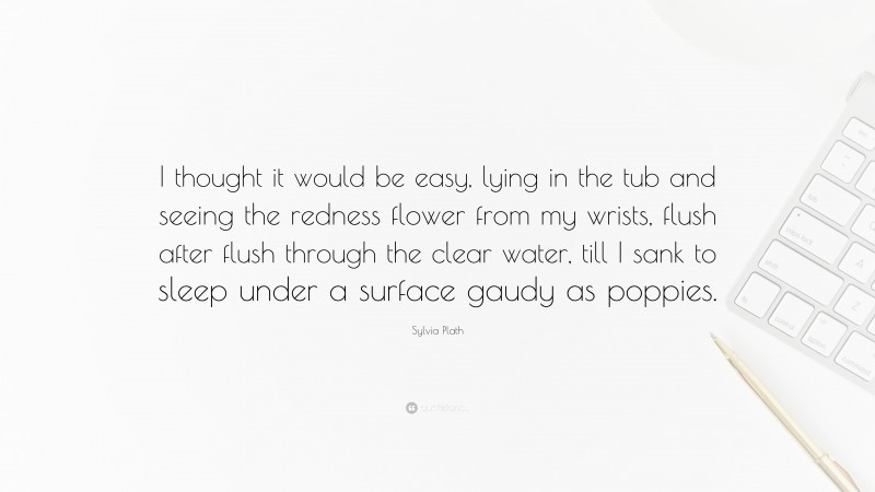 Sylvia Plath Quote: “I thought it would be easy, lying in the tub and seeing the redness flower from my wrists, flush after flush through the clear water, till I sank to sleep under a surface gaudy as poppies.”