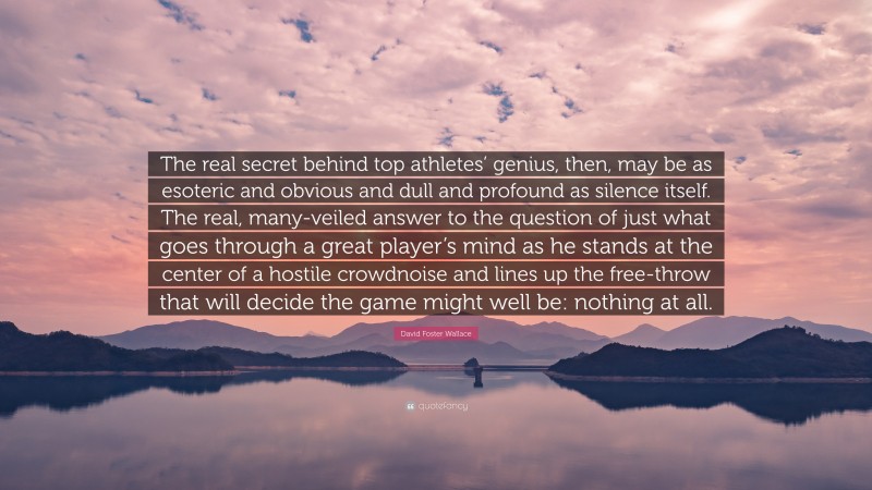 David Foster Wallace Quote: “The real secret behind top athletes’ genius, then, may be as esoteric and obvious and dull and profound as silence itself. The real, many-veiled answer to the question of just what goes through a great player’s mind as he stands at the center of a hostile crowdnoise and lines up the free-throw that will decide the game might well be: nothing at all.”