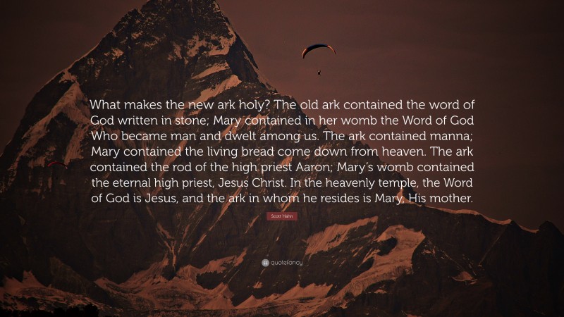 Scott Hahn Quote: “What makes the new ark holy? The old ark contained the word of God written in stone; Mary contained in her womb the Word of God Who became man and dwelt among us. The ark contained manna; Mary contained the living bread come down from heaven. The ark contained the rod of the high priest Aaron; Mary’s womb contained the eternal high priest, Jesus Christ. In the heavenly temple, the Word of God is Jesus, and the ark in whom he resides is Mary, His mother.”