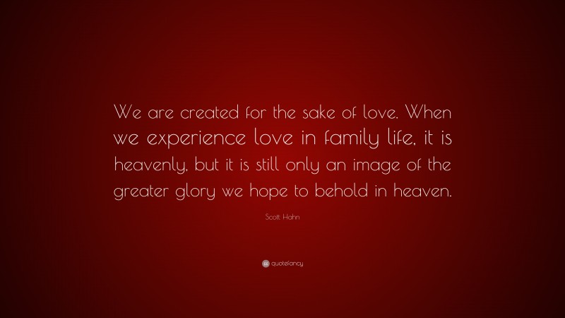 Scott Hahn Quote: “We are created for the sake of love. When we experience love in family life, it is heavenly, but it is still only an image of the greater glory we hope to behold in heaven.”