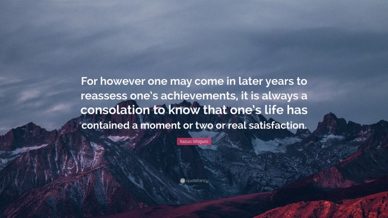 Kazuo Ishiguro Quote: “For however one may come in later years to reassess one’s achievements, it is always a consolation to know that one’s life has contained a moment or two or real satisfaction.”