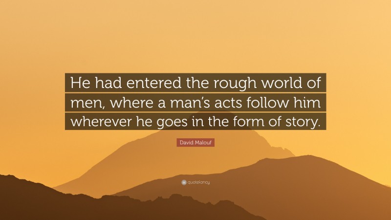 David Malouf Quote: “He had entered the rough world of men, where a man’s acts follow him wherever he goes in the form of story.”