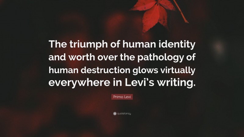 Primo Levi Quote: “The triumph of human identity and worth over the pathology of human destruction glows virtually everywhere in Levi’s writing.”