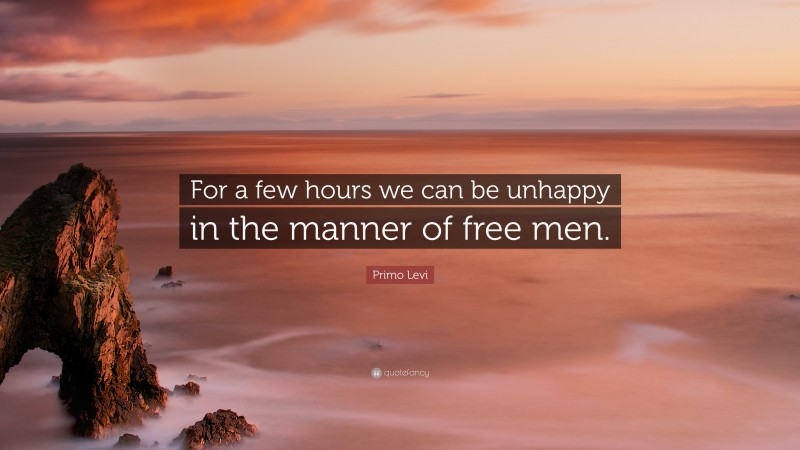 Primo Levi Quote: “For a few hours we can be unhappy in the manner of free men.”