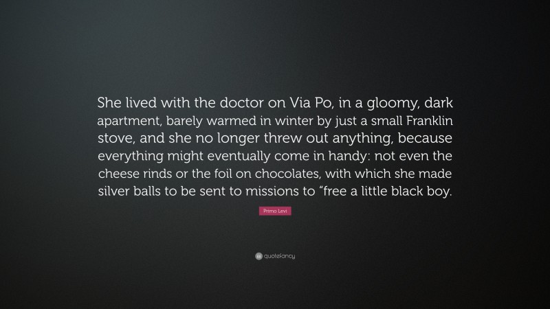 Primo Levi Quote: “She lived with the doctor on Via Po, in a gloomy, dark apartment, barely warmed in winter by just a small Franklin stove, and she no longer threw out anything, because everything might eventually come in handy: not even the cheese rinds or the foil on chocolates, with which she made silver balls to be sent to missions to “free a little black boy.”