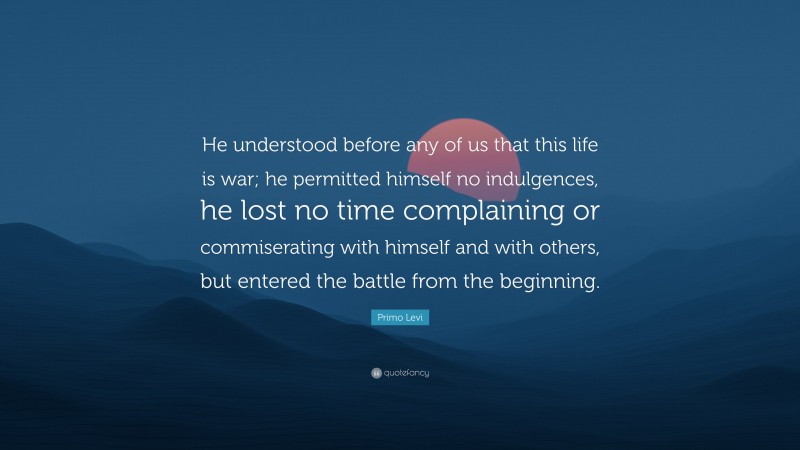 Primo Levi Quote: “He understood before any of us that this life is war; he permitted himself no indulgences, he lost no time complaining or commiserating with himself and with others, but entered the battle from the beginning.”