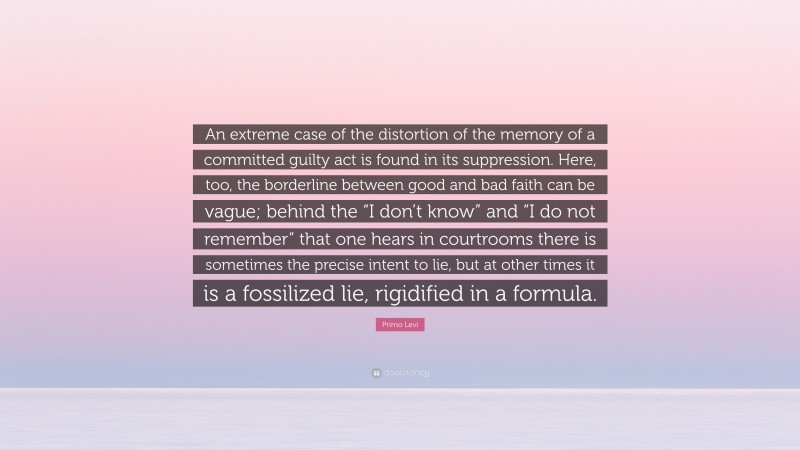 Primo Levi Quote: “An extreme case of the distortion of the memory of a committed guilty act is found in its suppression. Here, too, the borderline between good and bad faith can be vague; behind the “I don’t know” and “I do not remember” that one hears in courtrooms there is sometimes the precise intent to lie, but at other times it is a fossilized lie, rigidified in a formula.”
