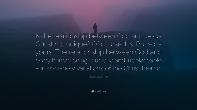 David Steindl-Rast Quote: “Is the relationship between God and Jesus Christ not unique? Of course it is. But so is yours. The relationship between God and every human being is unique and irreplaceable – in ever-new variations of the Christ theme.”