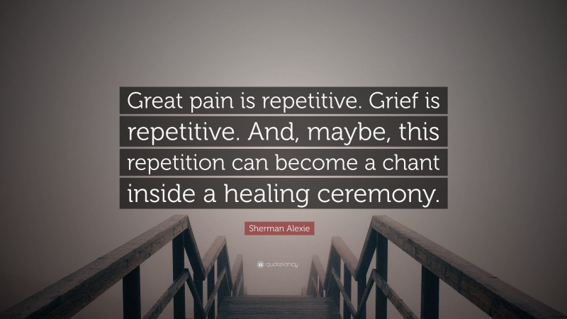 Sherman Alexie Quote: “Great pain is repetitive. Grief is repetitive. And, maybe, this repetition can become a chant inside a healing ceremony.”