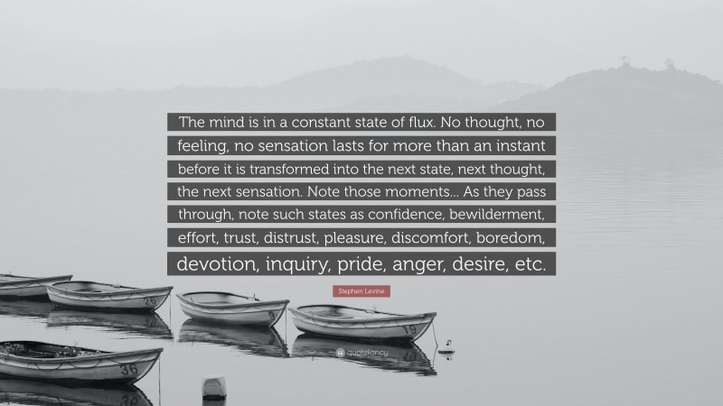 Stephen Levine Quote: “The mind is in a constant state of flux. No thought, no feeling, no sensation lasts for more than an instant before it is transformed into the next state, next thought, the next sensation. Note those moments... As they pass through, note such states as confidence, bewilderment, effort, trust, distrust, pleasure, discomfort, boredom, devotion, inquiry, pride, anger, desire, etc.”