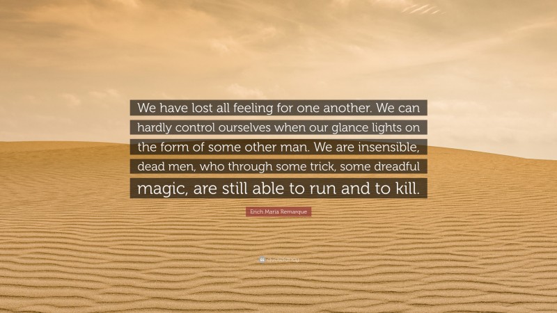 Erich Maria Remarque Quote: “We have lost all feeling for one another. We can hardly control ourselves when our glance lights on the form of some other man. We are insensible, dead men, who through some trick, some dreadful magic, are still able to run and to kill.”