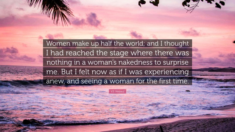 V.S. Naipaul Quote: “Women make up half the world; and I thought I had reached the stage where there was nothing in a woman’s nakedness to surprise me. But I felt now as if I was experiencing anew, and seeing a woman for the first time.”