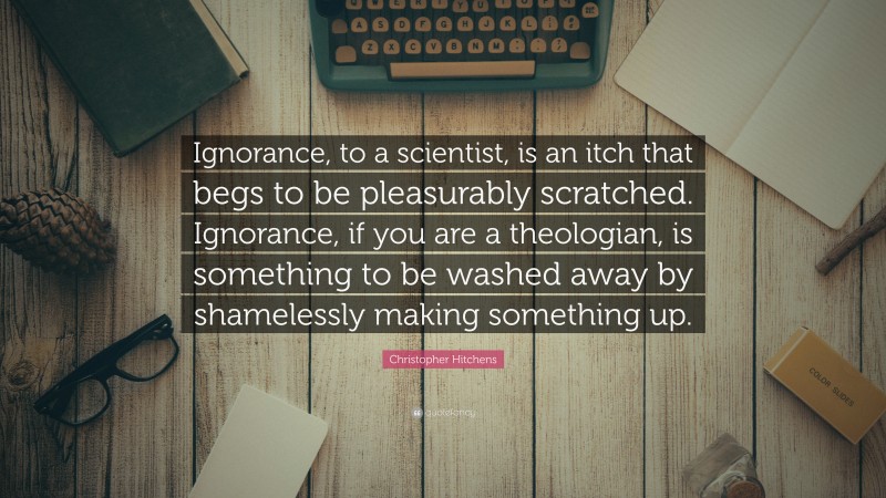 Christopher Hitchens Quote: “Ignorance, to a scientist, is an itch that begs to be pleasurably scratched. Ignorance, if you are a theologian, is something to be washed away by shamelessly making something up.”