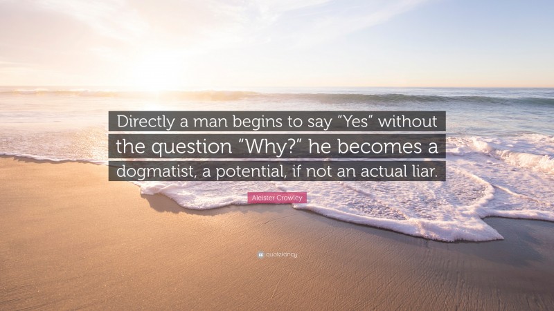 Aleister Crowley Quote: “Directly a man begins to say “Yes” without the question “Why?” he becomes a dogmatist, a potential, if not an actual liar.”