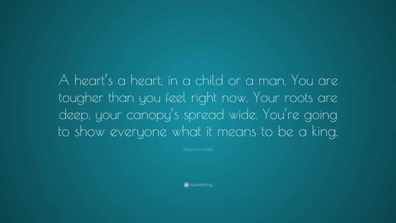 Shannon Hale Quote: “A heart’s a heart, in a child or a man. You are tougher than you feel right now. Your roots are deep, your canopy’s spread wide. You’re going to show everyone what it means to be a king.”