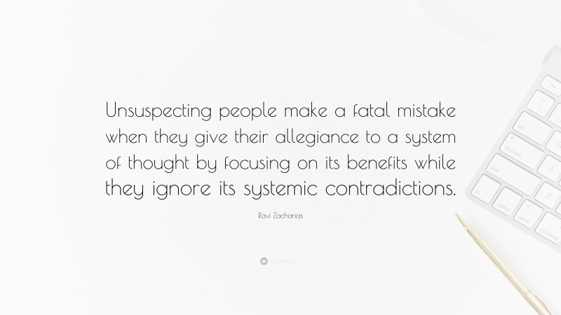 Ravi Zacharias Quote: “Unsuspecting people make a fatal mistake when they give their allegiance to a system of thought by focusing on its benefits while they ignore its systemic contradictions.”