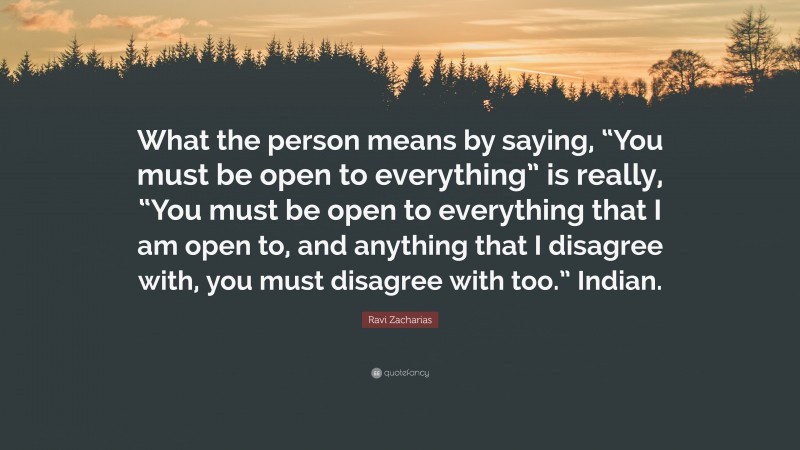 Ravi Zacharias Quote: “What the person means by saying, “You must be open to everything” is really, “You must be open to everything that I am open to, and anything that I disagree with, you must disagree with too.” Indian.”