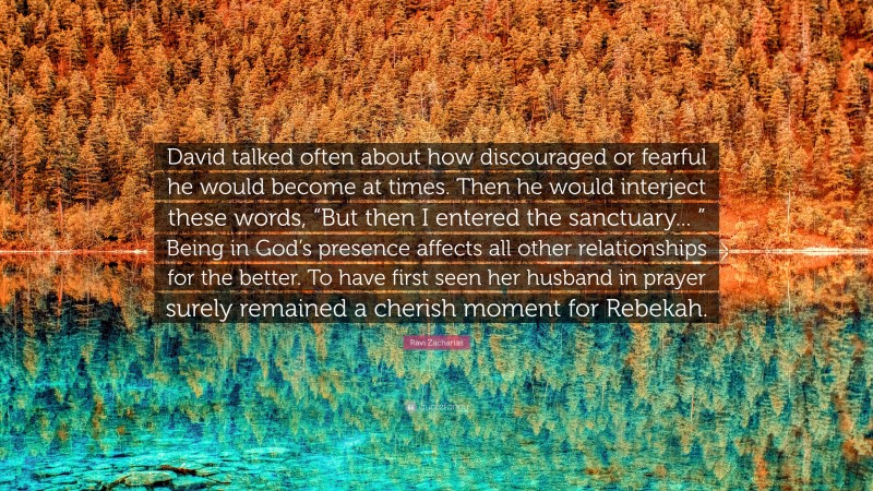 Ravi Zacharias Quote: “David talked often about how discouraged or fearful he would become at times. Then he would interject these words, “But then I entered the sanctuary... ” Being in God’s presence affects all other relationships for the better. To have first seen her husband in prayer surely remained a cherish moment for Rebekah.”
