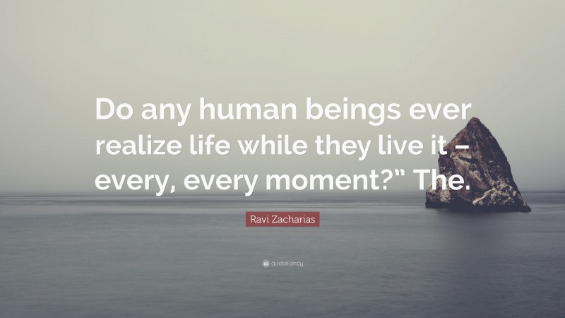 Ravi Zacharias Quote: “Do any human beings ever realize life while they live it – every, every moment?” The.”