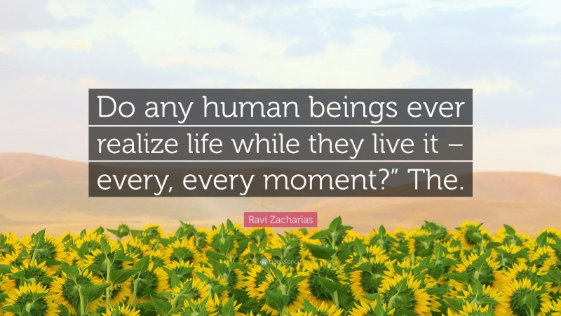 Ravi Zacharias Quote: “Do any human beings ever realize life while they live it – every, every moment?” The.”