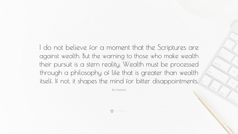 Ravi Zacharias Quote: “I do not believe for a moment that the Scriptures are against wealth. But the warning to those who make wealth their pursuit is a stern reality. Wealth must be processed through a philosophy of life that is greater than wealth itself. If not, it shapes the mind for bitter disappointments.”