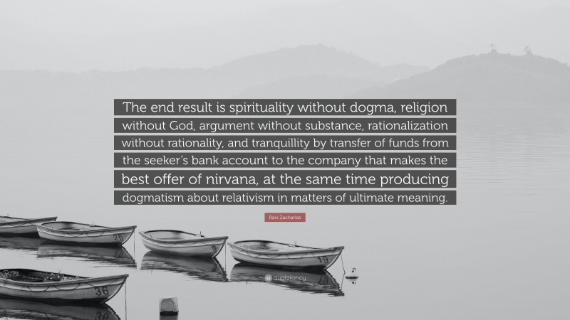 Ravi Zacharias Quote: “The end result is spirituality without dogma, religion without God, argument without substance, rationalization without rationality, and tranquillity by transfer of funds from the seeker’s bank account to the company that makes the best offer of nirvana, at the same time producing dogmatism about relativism in matters of ultimate meaning.”