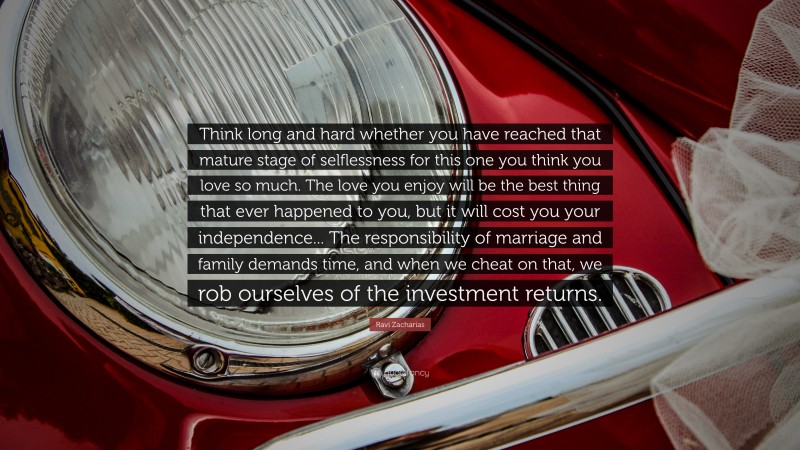 Ravi Zacharias Quote: “Think long and hard whether you have reached that mature stage of selflessness for this one you think you love so much. The love you enjoy will be the best thing that ever happened to you, but it will cost you your independence... The responsibility of marriage and family demands time, and when we cheat on that, we rob ourselves of the investment returns.”