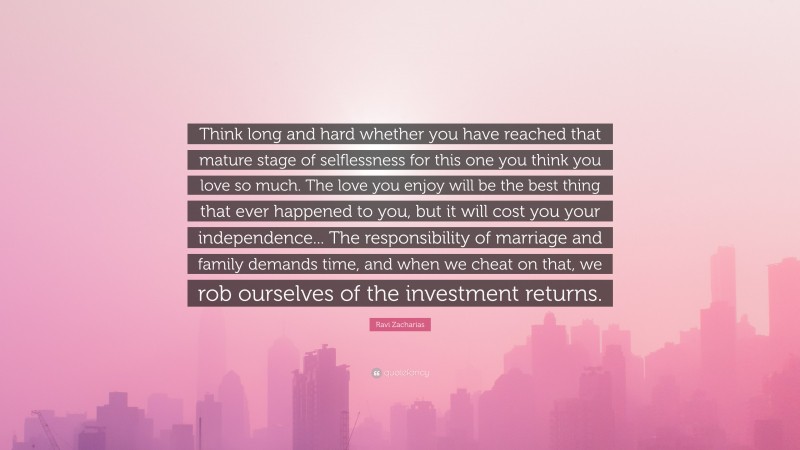 Ravi Zacharias Quote: “Think long and hard whether you have reached that mature stage of selflessness for this one you think you love so much. The love you enjoy will be the best thing that ever happened to you, but it will cost you your independence... The responsibility of marriage and family demands time, and when we cheat on that, we rob ourselves of the investment returns.”