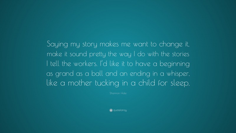 Shannon Hale Quote: “Saying my story makes me want to change it, make it sound pretty the way I do with the stories I tell the workers. I’d like it to have a beginning as grand as a ball and an ending in a whisper, like a mother tucking in a child for sleep.”