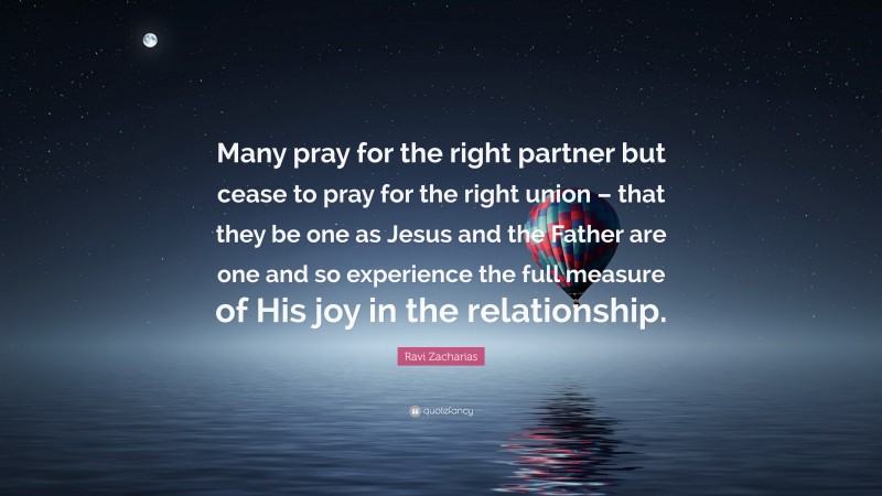 Ravi Zacharias Quote: “Many pray for the right partner but cease to pray for the right union – that they be one as Jesus and the Father are one and so experience the full measure of His joy in the relationship.”