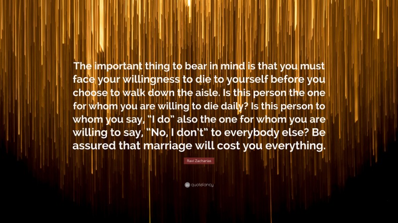 Ravi Zacharias Quote: “The important thing to bear in mind is that you must face your willingness to die to yourself before you choose to walk down the aisle. Is this person the one for whom you are willing to die daily? Is this person to whom you say, “I do” also the one for whom you are willing to say, “No, I don’t” to everybody else? Be assured that marriage will cost you everything.”