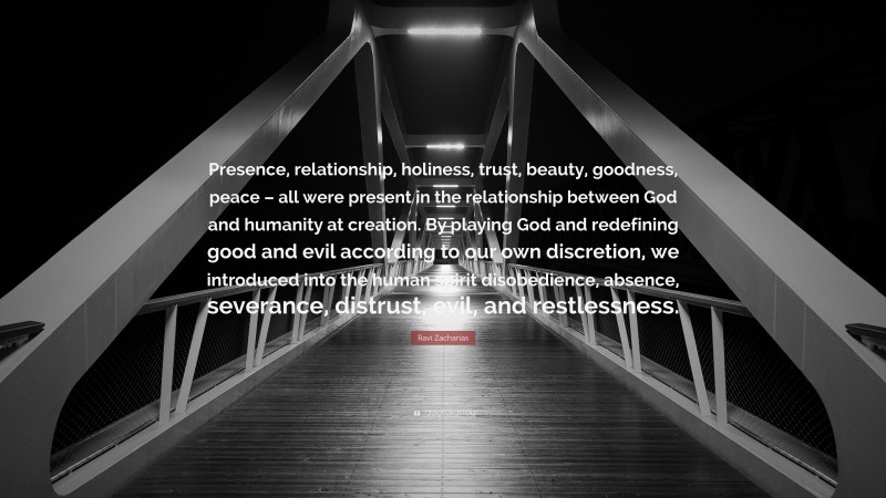 Ravi Zacharias Quote: “Presence, relationship, holiness, trust, beauty, goodness, peace – all were present in the relationship between God and humanity at creation. By playing God and redefining good and evil according to our own discretion, we introduced into the human spirit disobedience, absence, severance, distrust, evil, and restlessness.”