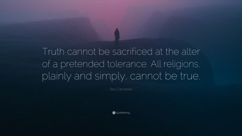 Ravi Zacharias Quote: “Truth cannot be sacrificed at the alter of a pretended tolerance. All religions, plainly and simply, cannot be true.”