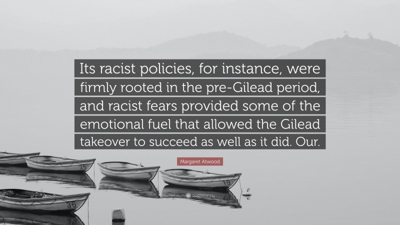 Margaret Atwood Quote: “Its racist policies, for instance, were firmly rooted in the pre-Gilead period, and racist fears provided some of the emotional fuel that allowed the Gilead takeover to succeed as well as it did. Our.”