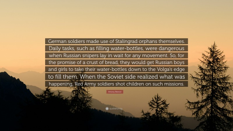 Antony Beevor Quote: “German soldiers made use of Stalingrad orphans themselves. Daily tasks, such as filling water-bottles, were dangerous when Russian snipers lay in wait for any movement. So, for the promise of a crust of bread, they would get Russian boys and girls to take their water-bottles down to the Volga’s edge to fill them. When the Soviet side realized what was happening, Red Army soldiers shot children on such missions.”