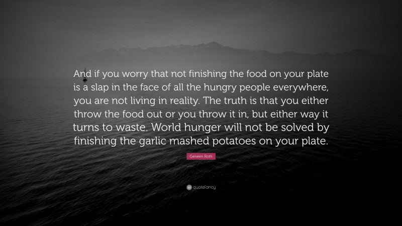 Geneen Roth Quote: “And if you worry that not finishing the food on your plate is a slap in the face of all the hungry people everywhere, you are not living in reality. The truth is that you either throw the food out or you throw it in, but either way it turns to waste. World hunger will not be solved by finishing the garlic mashed potatoes on your plate.”