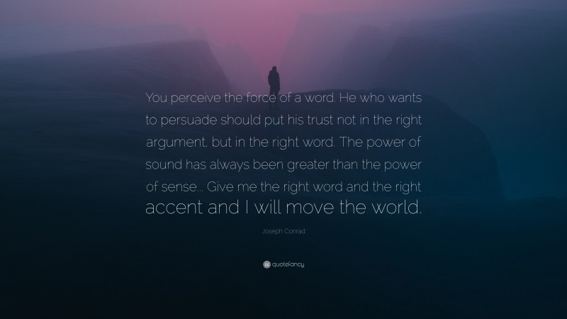 Joseph Conrad Quote: “You perceive the force of a word. He who wants to persuade should put his trust not in the right argument, but in the right word. The power of sound has always been greater than the power of sense... Give me the right word and the right accent and I will move the world.”