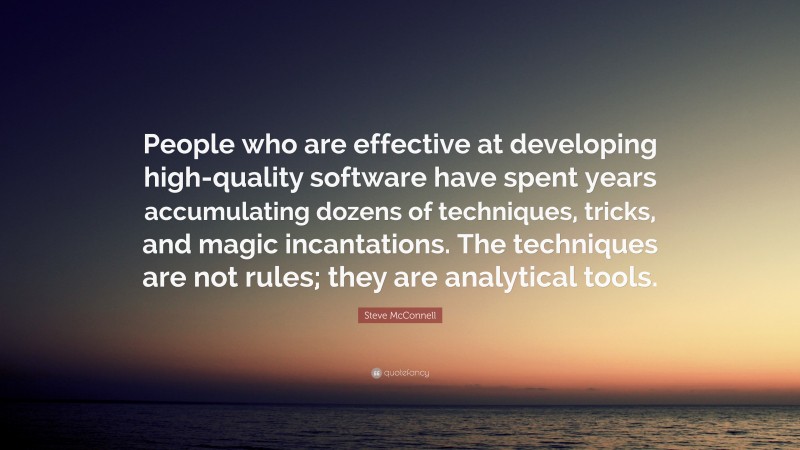Steve McConnell Quote: “People who are effective at developing high-quality software have spent years accumulating dozens of techniques, tricks, and magic incantations. The techniques are not rules; they are analytical tools.”
